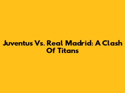 Juventus Vs. Real Madrid: A Clash Of Titans
