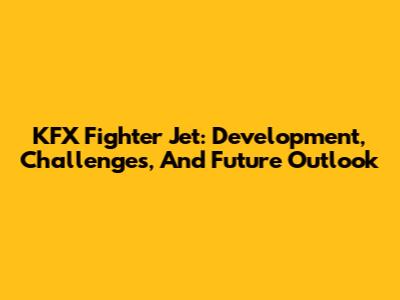 KFX Fighter Jet: Development, Challenges, And Future Outlook