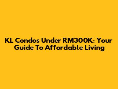 KL Condos Under RM300K: Your Guide To Affordable Living