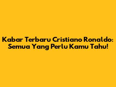 Kabar Terbaru Cristiano Ronaldo: Semua Yang Perlu Kamu Tahu!