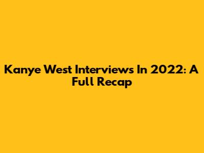 Kanye West Interviews In 2022: A Full Recap
