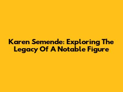 Karen Semende: Exploring The Legacy Of A Notable Figure