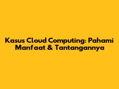 Kasus Cloud Computing: Pahami Manfaat & Tantangannya