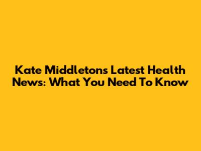 Kate Middleton's Latest Health News: What You Need To Know