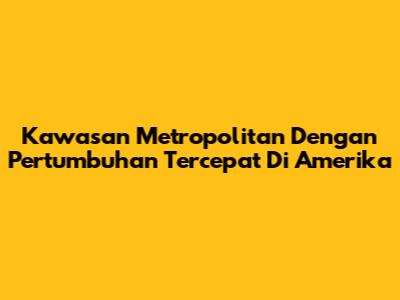 Kawasan Metropolitan Dengan Pertumbuhan Tercepat Di Amerika