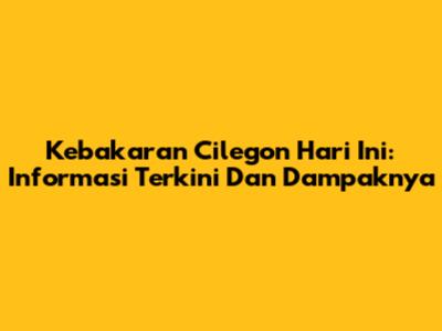 Kebakaran Cilegon Hari Ini: Informasi Terkini Dan Dampaknya