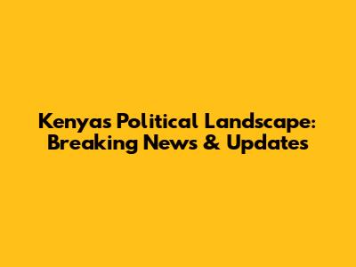 Kenya's Political Landscape: Breaking News & Updates