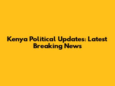 Kenya Political Updates: Latest Breaking News
