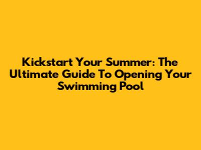 Kickstart Your Summer: The Ultimate Guide To Opening Your Swimming Pool