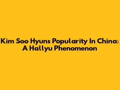 Kim Soo Hyun's Popularity In China: A Hallyu Phenomenon