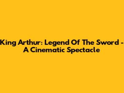 King Arthur: Legend Of The Sword - A Cinematic Spectacle