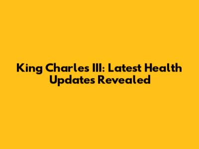 King Charles III: Latest Health Updates Revealed
