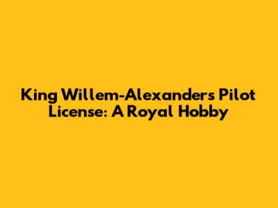 King Willem-Alexander's Pilot License: A Royal Hobby