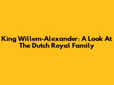 King Willem-Alexander: A Look At The Dutch Royal Family