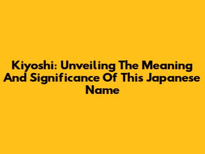 Kiyoshi: Unveiling The Meaning And Significance Of This Japanese Name