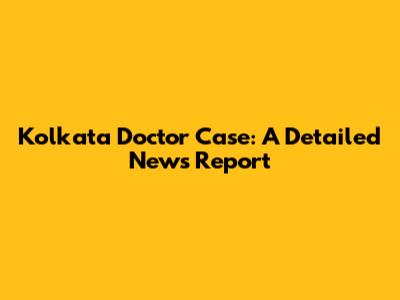Kolkata Doctor Case: A Detailed News Report