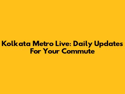 Kolkata Metro Live: Daily Updates For Your Commute