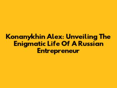 Konanykhin Alex: Unveiling The Enigmatic Life Of A Russian Entrepreneur