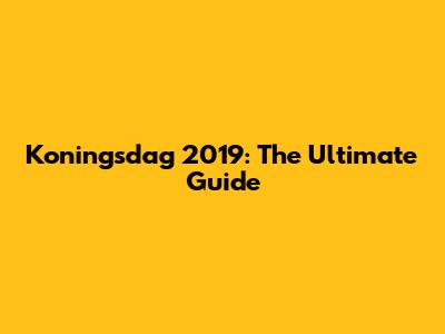 Koningsdag 2019: The Ultimate Guide