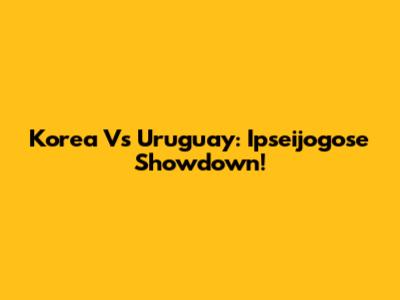 Korea Vs Uruguay: Ipseijogose Showdown!