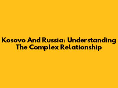 Kosovo And Russia: Understanding The Complex Relationship