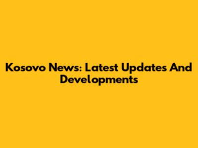 Kosovo News: Latest Updates And Developments