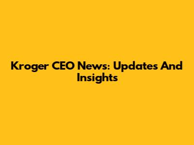 Kroger CEO News: Updates And Insights