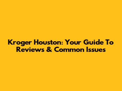 Kroger Houston: Your Guide To Reviews & Common Issues