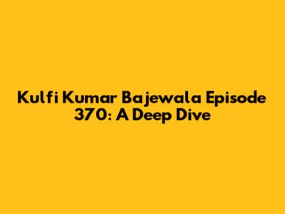 Kulfi Kumar Bajewala Episode 370: A Deep Dive