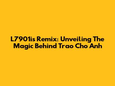 L7901i's Remix: Unveiling The Magic Behind 'Trao Cho Anh'