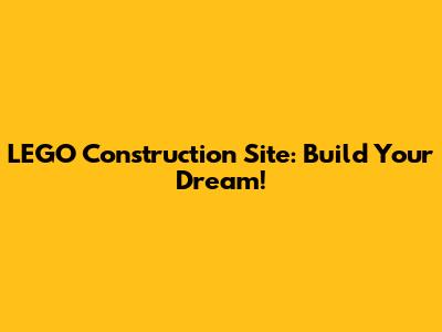 LEGO Construction Site: Build Your Dream!