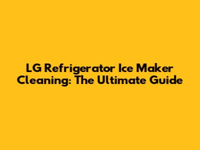 LG Refrigerator Ice Maker Cleaning: The Ultimate Guide