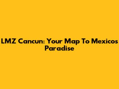 LMZ Cancun: Your Map To Mexico's Paradise