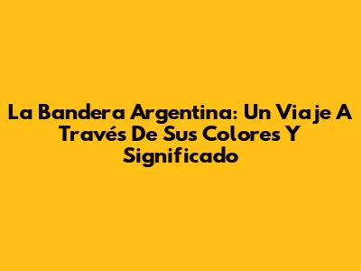 La Bandera Argentina: Un Viaje A Través De Sus Colores Y Significado