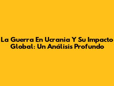 La Guerra En Ucrania Y Su Impacto Global: Un Análisis Profundo
