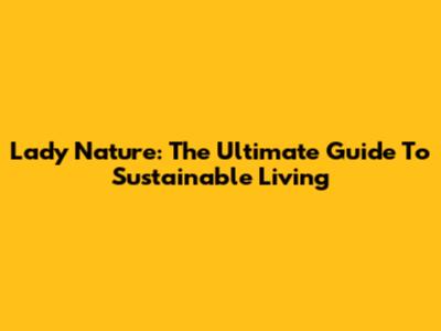 Lady Nature: The Ultimate Guide To Sustainable Living