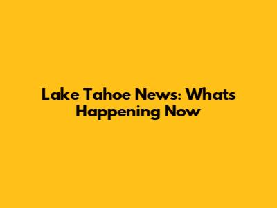 Lake Tahoe News: What's Happening Now