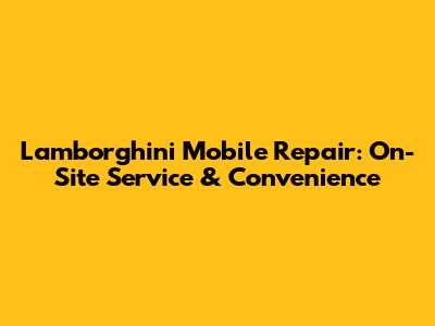 Lamborghini Mobile Repair: On-Site Service & Convenience