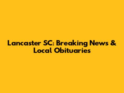 Lancaster SC: Breaking News & Local Obituaries