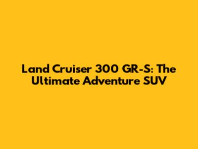 Land Cruiser 300 GR-S: The Ultimate Adventure SUV