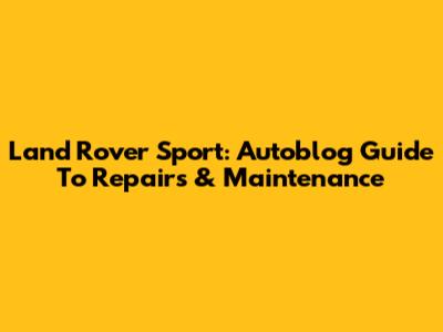 Land Rover Sport: Autoblog Guide To Repairs & Maintenance