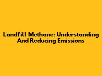Landfill Methane: Understanding And Reducing Emissions