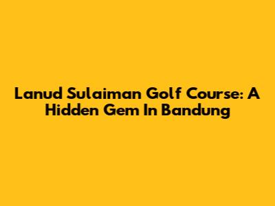 Lanud Sulaiman Golf Course: A Hidden Gem In Bandung