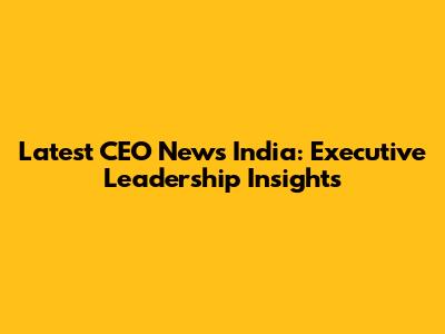 Latest CEO News India: Executive Leadership Insights