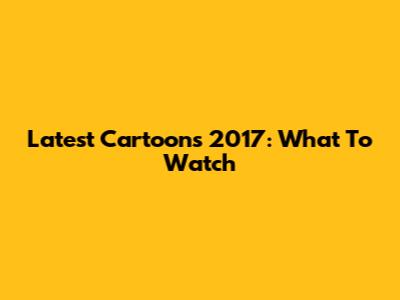 Latest Cartoons 2017: What To Watch