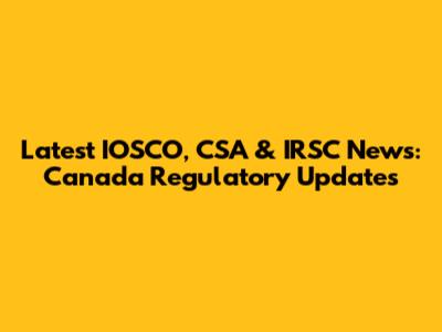 Latest IOSCO, CSA & IRSC News: Canada Regulatory Updates