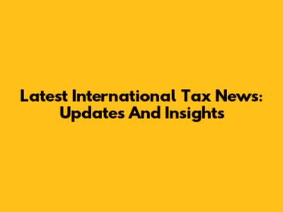Latest International Tax News: Updates And Insights