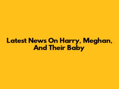 Latest News On Harry, Meghan, And Their Baby