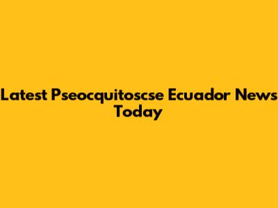Latest Pseocquitoscse Ecuador News Today