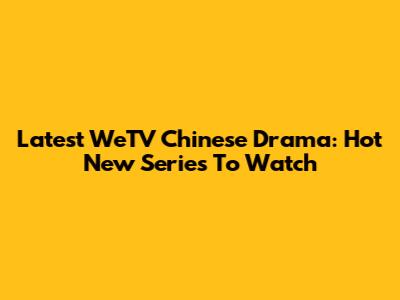 Latest WeTV Chinese Drama: Hot New Series To Watch